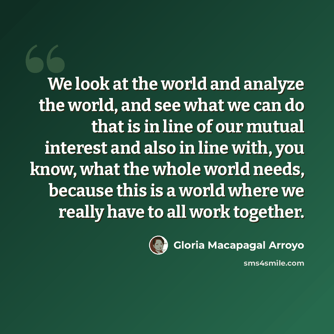 “We look at the world and analyze the world, and see what we can do that is in line of our mutual interest and also in line with, you know, what the whole world needs, because this is a world where we really have to all work together.” quote by Gloria Macapagal Arroyo