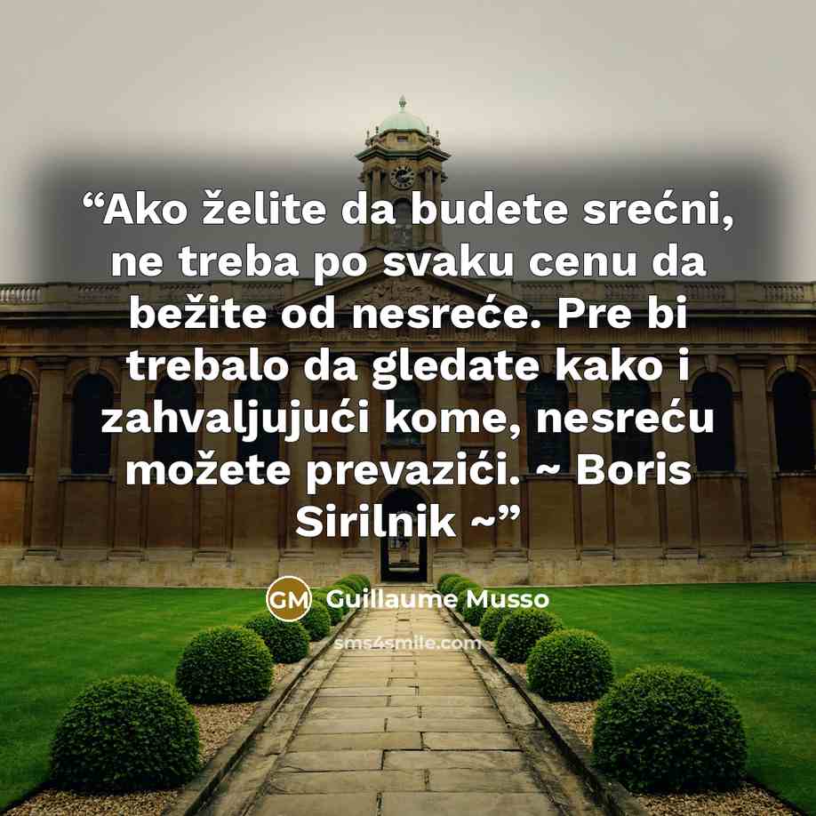 “Ako želite da budete srećni, ne treba po svaku cenu da bežite od nesreće. Pre bi trebalo da gledate kako i zahvaljujući kome, nesreću možete prevazići. ~ Boris Sirilnik ~” quote by Guillaume Musso