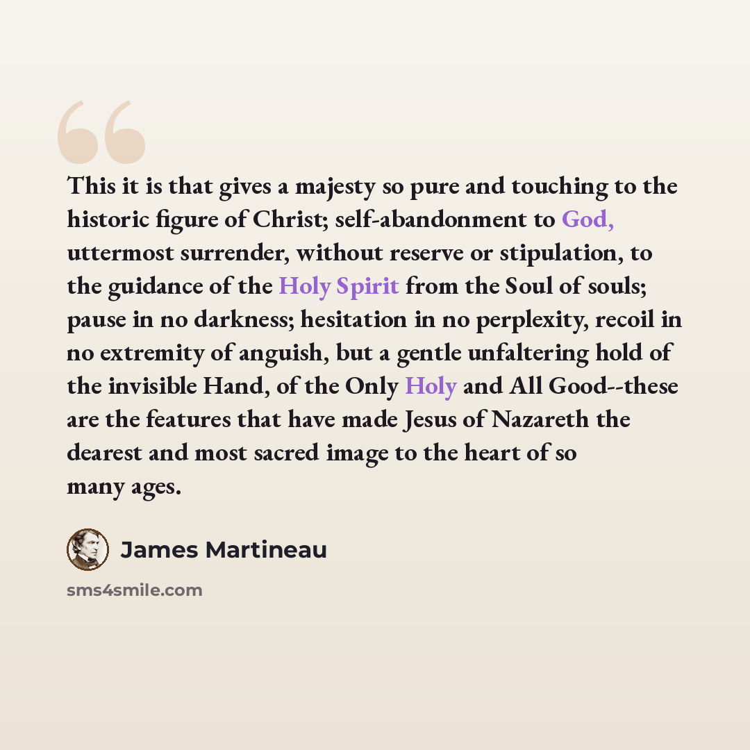 “This it is that gives a majesty so pure and touching to the historic figure of Christ; self-abandonment to God, uttermost surrender, without reserve or stipulation, to the guidance of the Holy Spirit from the Soul of souls; pause in no darkness; hesitation in no perplexity, recoil in no extremity…” quote by James Martineau