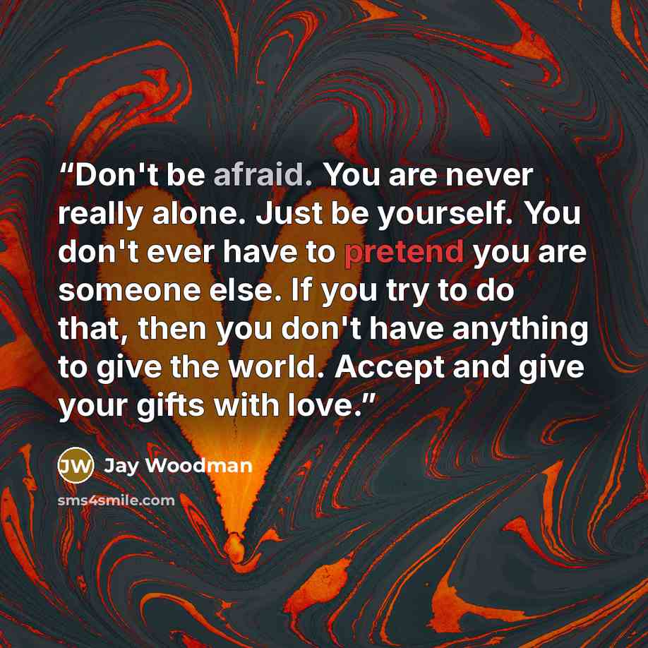“Don't be afraid. You are never really alone. Just be yourself. You don't ever have to pretend you are someone else. If you try to do that, then you don't have anything to give the world. Accept and give your gifts with love.” quote by Jay Woodman