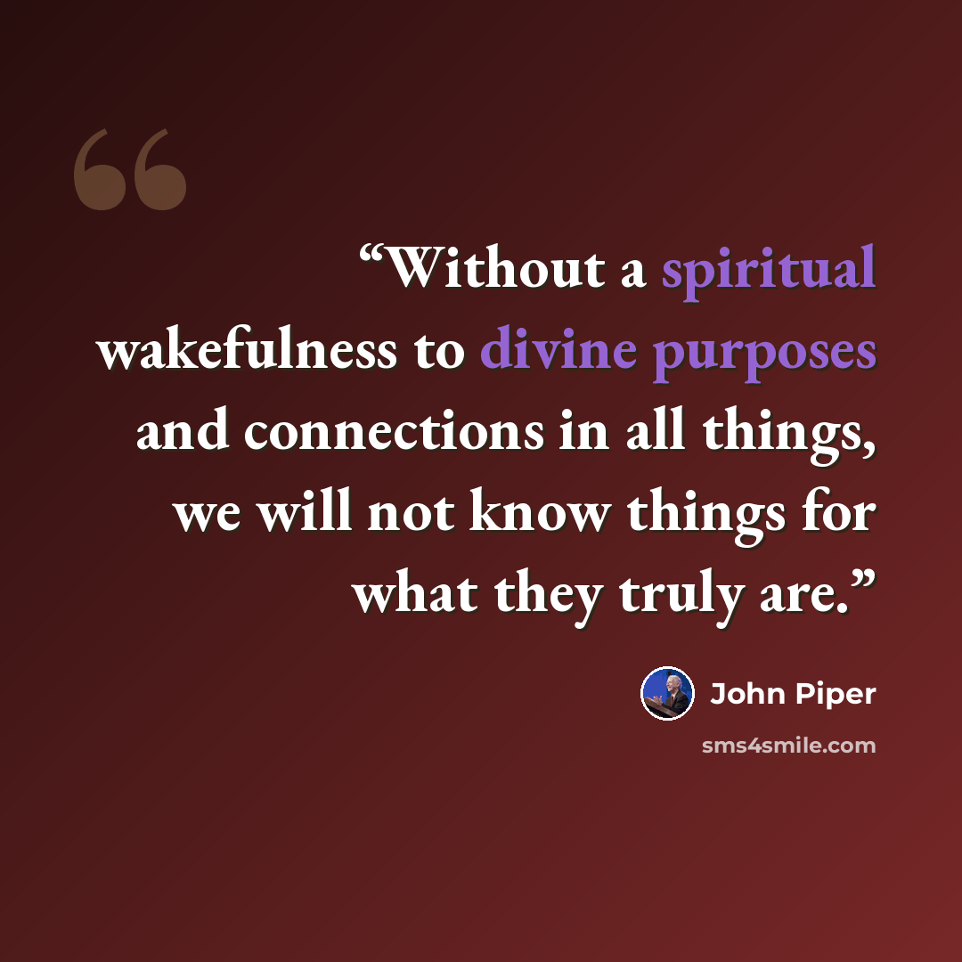“Without a spiritual wakefulness to divine purposes and connections in all things, we will not know things for what they truly are.” quote by John Piper