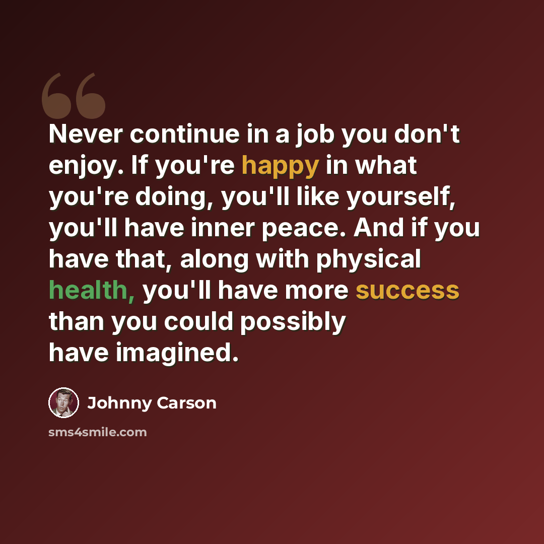 “Never continue in a job you don't enjoy. If you're happy in what you're doing, you'll like yourself, you'll have inner peace. And if you have that, along with physical health, you'll have more success than you could possibly have imagined.” quote by Johnny Carson