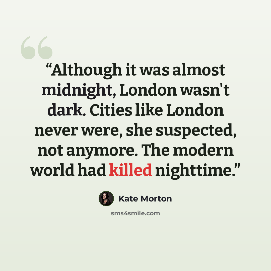 “Although it was almost midnight, London wasn't dark. Cities like London never were, she suspected, not anymore. The modern world had killed nighttime.” quote by Kate Morton