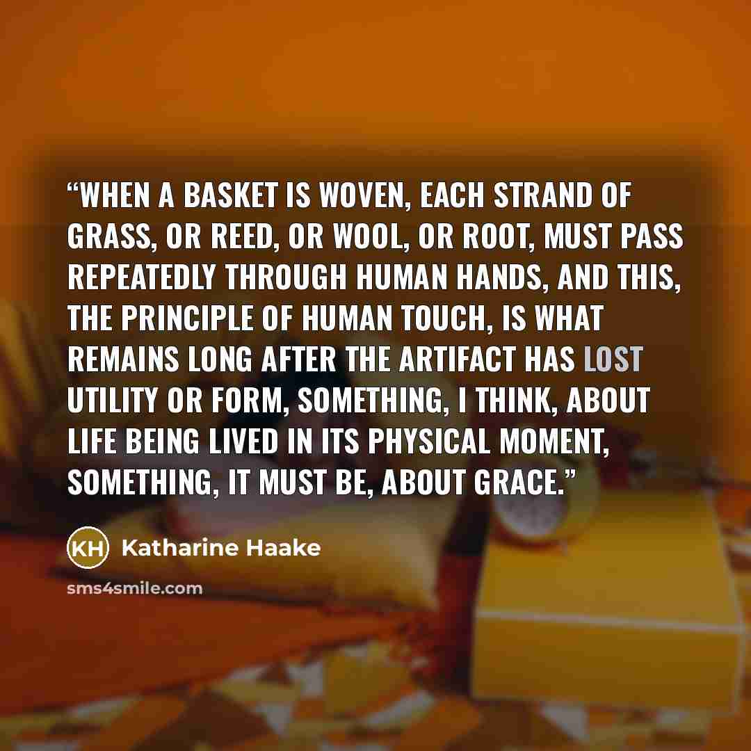 “When a basket is woven, each strand of grass, or reed, or wool, or root, must pass repeatedly through human hands, and this, the principle of human touch, is what remains long after the artifact has lost utility or form, something, I think, about life being lived in its physical moment, something…” quote by Katharine Haake