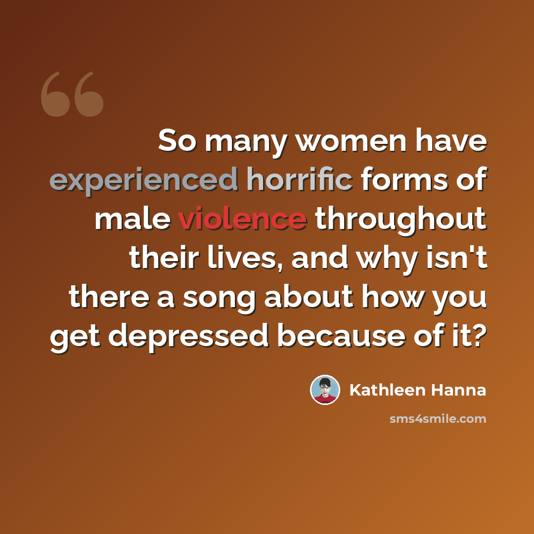 “So many women have experienced horrific forms of male violence throughout their lives, and why isn't there a song about how you get depressed because of it?” quote by Kathleen Hanna
