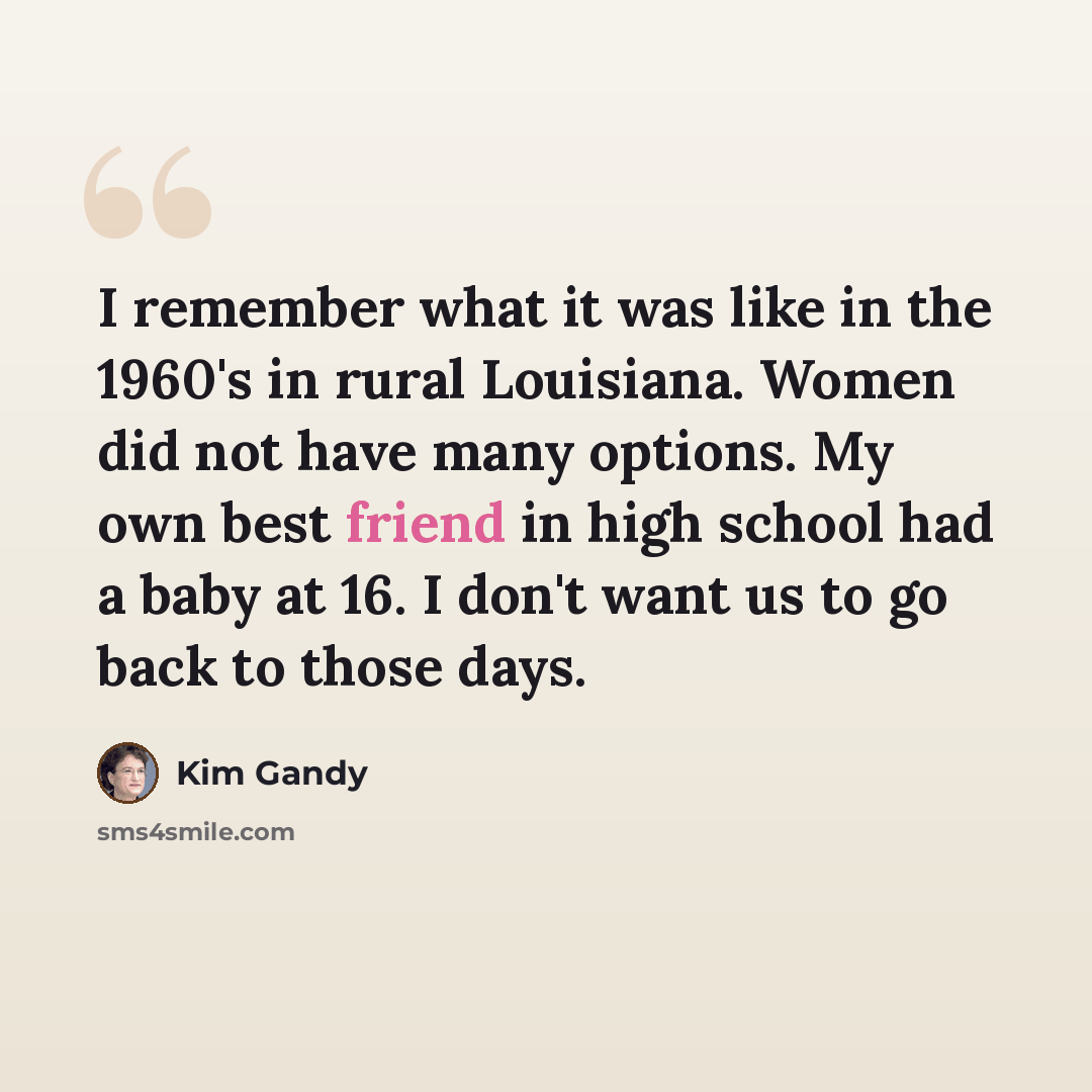 “I remember what it was like in the 1960's in rural Louisiana. Women did not have many options. My own best friend in high school had a baby at 16. I don't want us to go back to those days.” quote by Kim Gandy