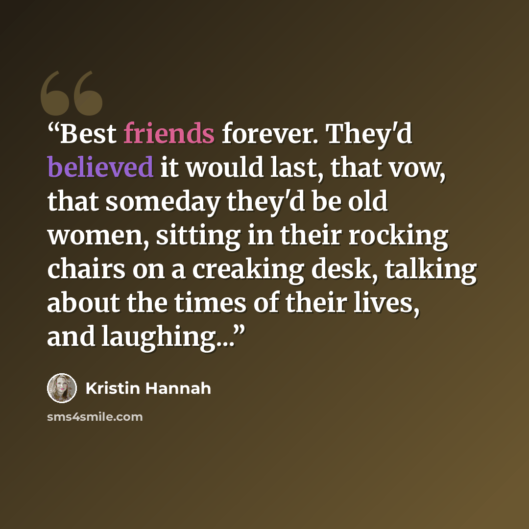 “Best friends forever. They'd believed it would last, that vow, that someday they'd be old women, sitting in their rocking chairs on a creaking desk, talking about the times of their lives, and laughing...” quote by Kristin Hannah