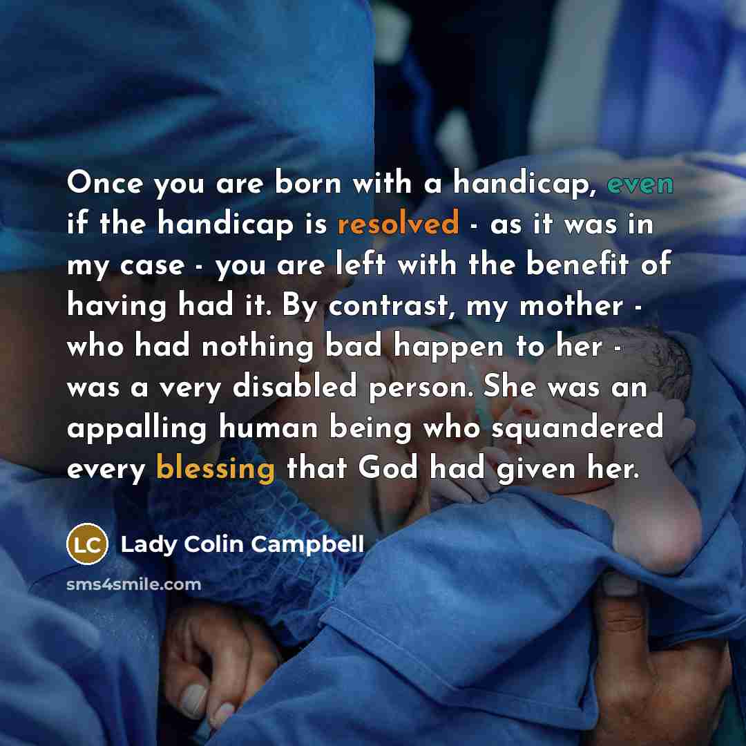 “Once you are born with a handicap, even if the handicap is resolved - as it was in my case - you are left with the benefit of having had it. By contrast, my mother - who had nothing bad happen to her - was a very disabled person. She was an appalling human being who squandered every blessing that…” quote by Lady Colin Campbell