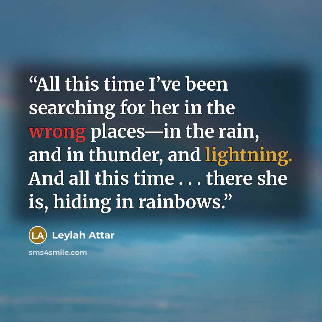 “All this time I’ve been searching for her in the wrong places—in the rain, and in thunder, and lightning. And all this time . . . there she is, hiding in rainbows.” quote by Leylah Attar