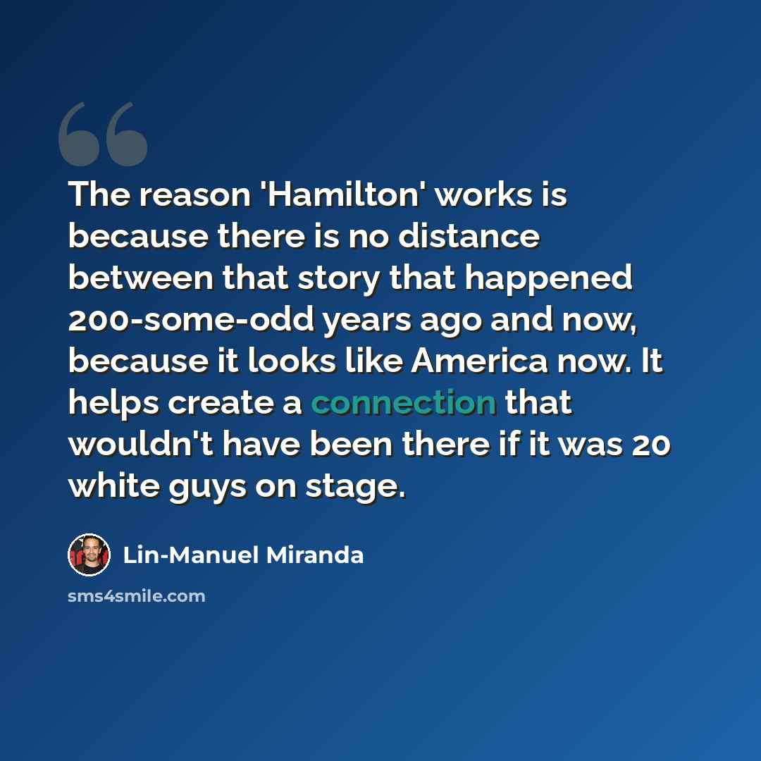 “The reason 'Hamilton' works is because there is no distance between that story that happened 200-some-odd years ago and now, because it looks like America now. It helps create a connection that wouldn't have been there if it was 20 white guys on stage.” quote by Lin-Manuel Miranda