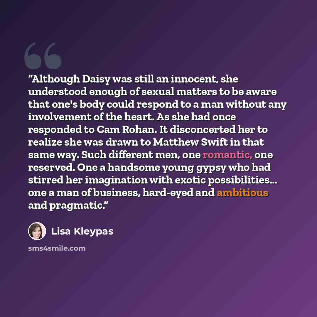 “Although Daisy was still an innocent, she understood enough of sexual matters to be aware that one's body could respond to a man without any involvement of the heart. As she had once responded to Cam Rohan. It disconcerted her to realize she was drawn to Matthew Swift in that same way. Such…” quote by Lisa Kleypas
