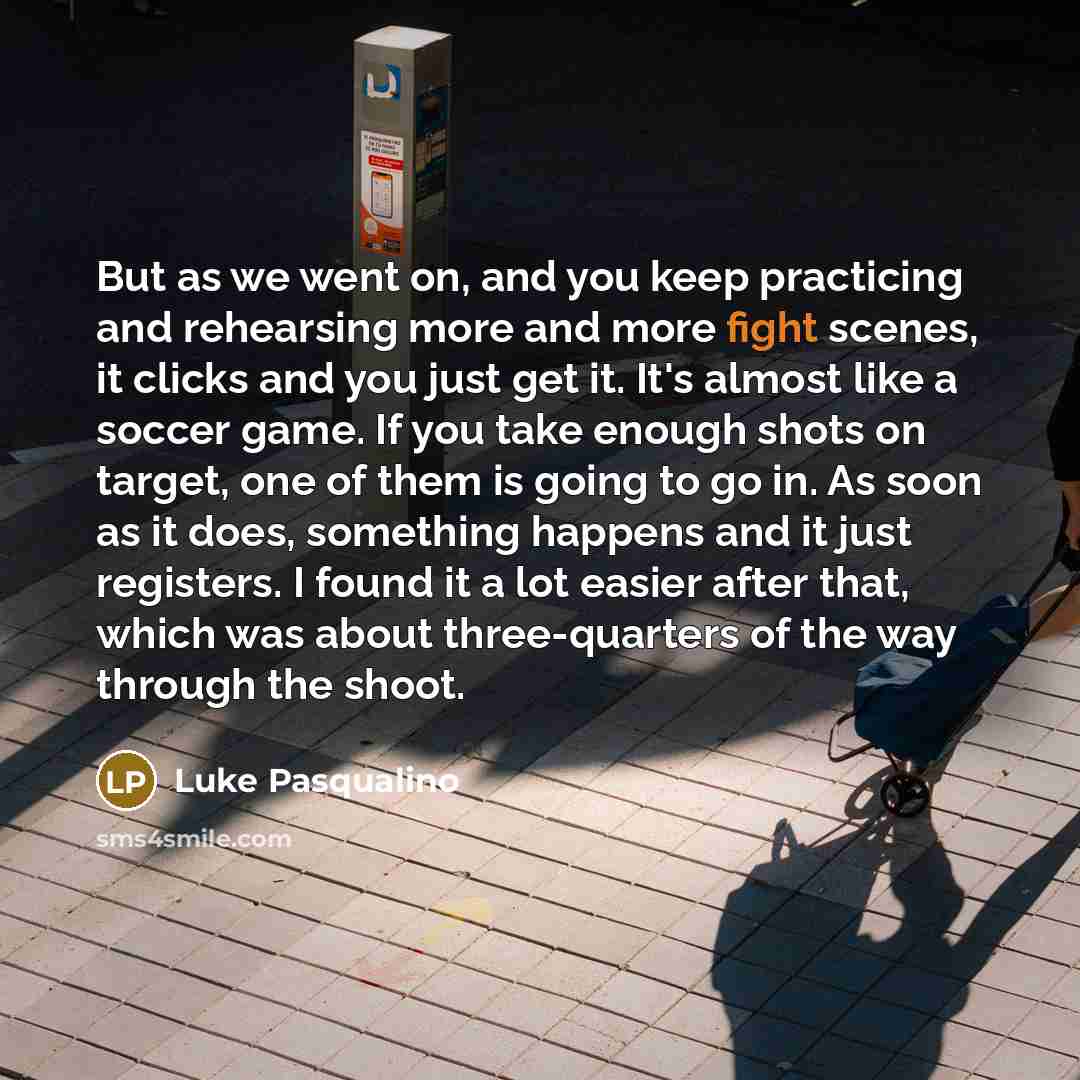 “But as we went on, and you keep practicing and rehearsing more and more fight scenes, it clicks and you just get it. It's almost like a soccer game. If you take enough shots on target, one of them is going to go in. As soon as it does, something happens and it just registers. I found it a lot…” quote by Luke Pasqualino