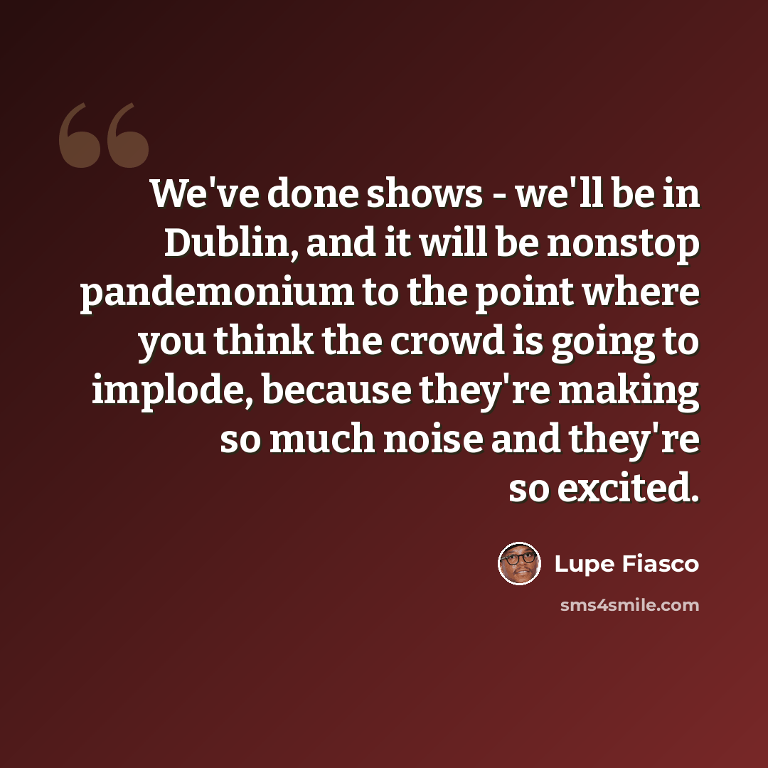 “We've done shows - we'll be in Dublin, and it will be nonstop pandemonium to the point where you think the crowd is going to implode, because they're making so much noise and they're so excited.” quote by Lupe Fiasco