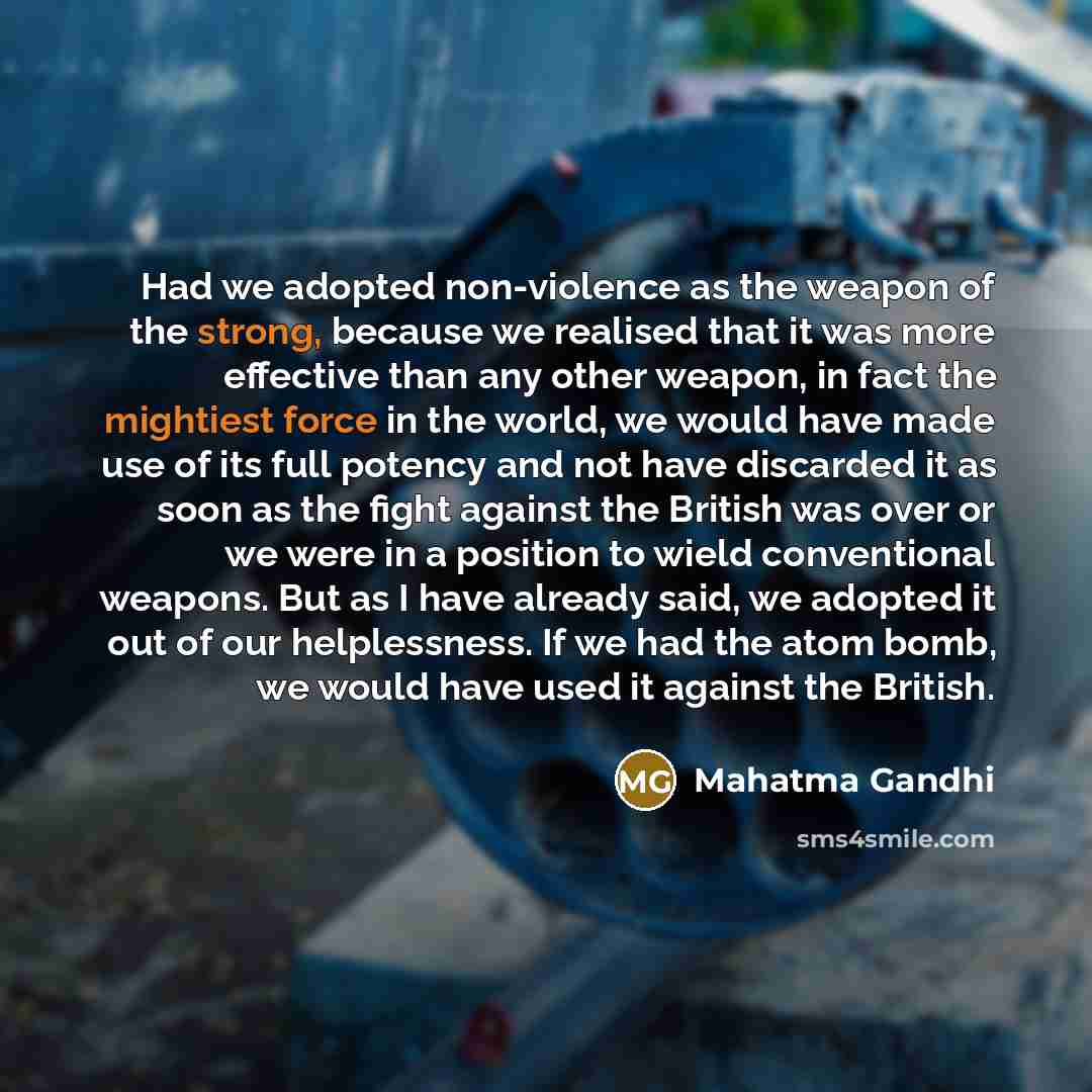 “Had we adopted non-violence as the weapon of the strong, because we realised that it was more effective than any other weapon, in fact the mightiest force in the world, we would have made use of its full potency and not have discarded it as soon as the fight against the British was over or we were…” quote by Mahatma Gandhi