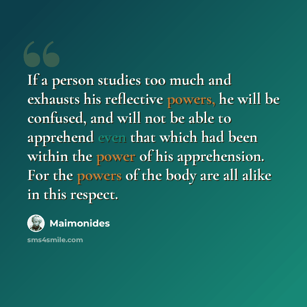 “If a person studies too much and exhausts his reflective powers, he will be confused, and will not be able to apprehend even that which had been within the power of his apprehension. For the powers of the body are all alike in this respect.” quote by Maimonides