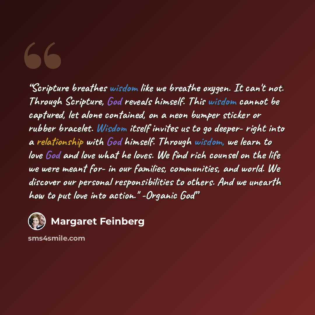 “Scripture breathes wisdom like we breathe oxygen. It can't not. Through Scripture, God reveals himself. This wisdom cannot be captured, let alone contained, on a neon bumper sticker or rubber bracelet. Wisdom itself invites us to go deeper- right into a relationship with God himself. Through…” quote by Margaret Feinberg