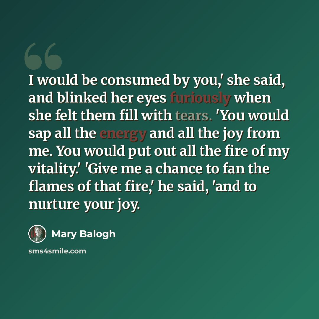 “I would be consumed by you,' she said, and blinked her eyes furiously when she felt them fill with tears. 'You would sap all the energy and all the joy from me. You would put out all the fire of my vitality.' 'Give me a chance to fan the flames of that fire,' he said, 'and to nurture your joy.” quote by Mary Balogh