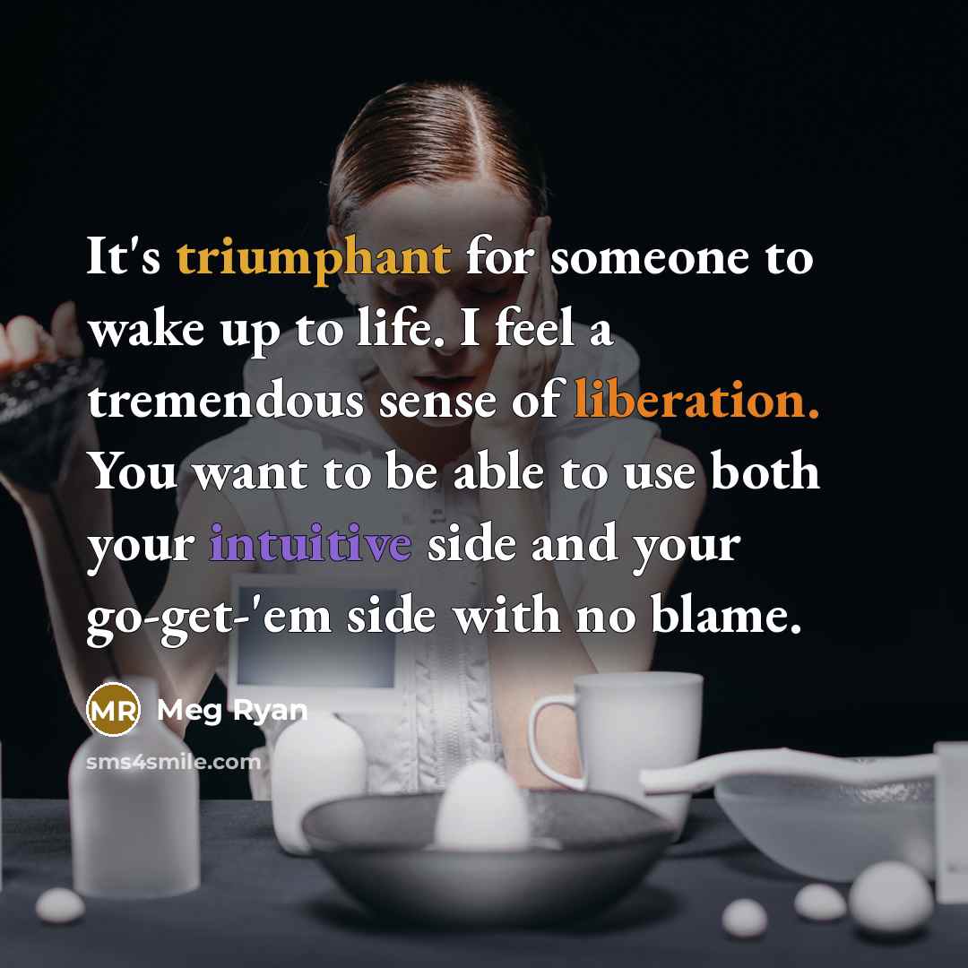 “It's triumphant for someone to wake up to life. I feel a tremendous sense of liberation. You want to be able to use both your intuitive side and your go-get-'em side with no blame.” quote by Meg Ryan