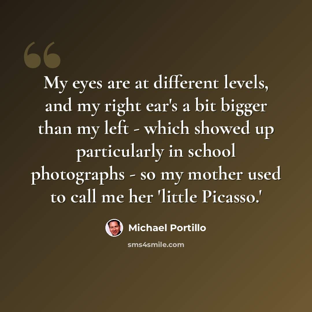 “My eyes are at different levels, and my right ear's a bit bigger than my left - which showed up particularly in school photographs - so my mother used to call me her 'little Picasso.'” quote by Michael Portillo