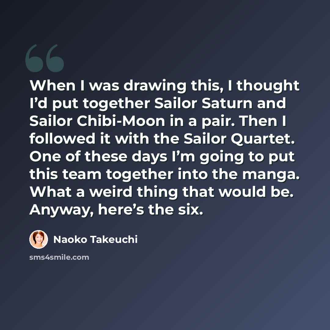 “When I was drawing this, I thought I’d put together Sailor Saturn and Sailor Chibi-Moon in a pair. Then I followed it with the Sailor Quartet. One of these days I’m going to put this team together into the manga. What a weird thing that would be. Anyway, here’s the six.” quote by Naoko Takeuchi