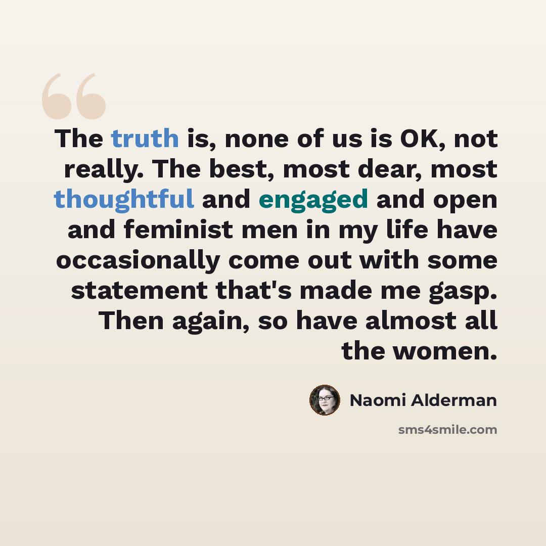 “The truth is, none of us is OK, not really. The best, most dear, most thoughtful and engaged and open and feminist men in my life have occasionally come out with some statement that's made me gasp. Then again, so have almost all the women.” quote by Naomi Alderman