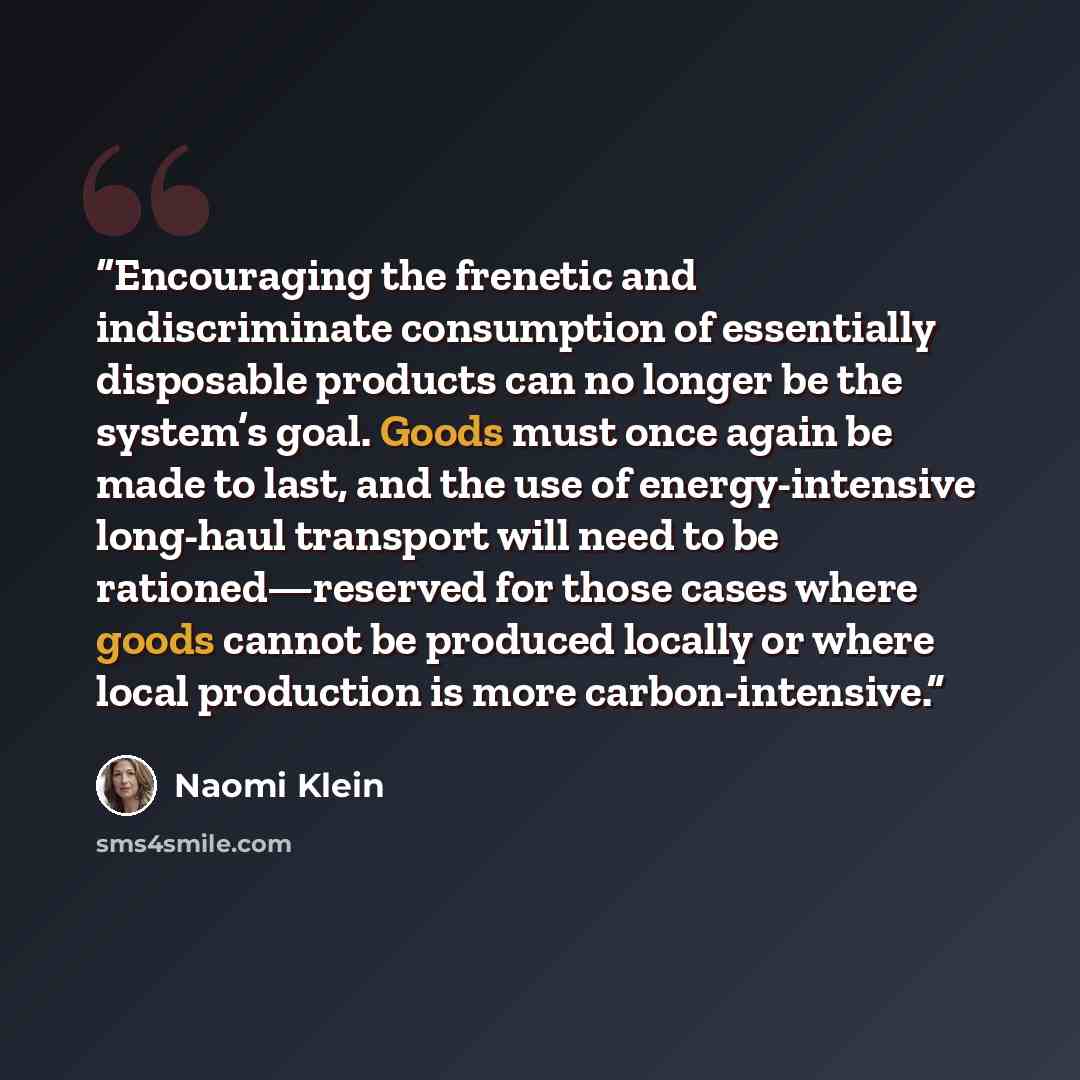 “Encouraging the frenetic and indiscriminate consumption of essentially disposable products can no longer be the system’s goal. Goods must once again be made to last, and the use of energy-intensive long-haul transport will need to be rationed—reserved for those cases where goods cannot be produced…” quote by Naomi Klein
