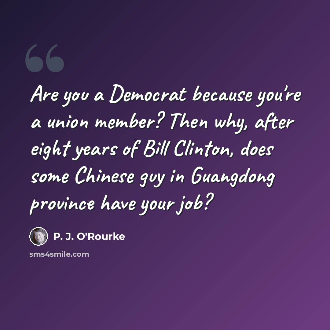 “Are you a Democrat because you're a union member? Then why, after eight years of Bill Clinton, does some Chinese guy in Guangdong province have your job?” quote by P. J. O'Rourke