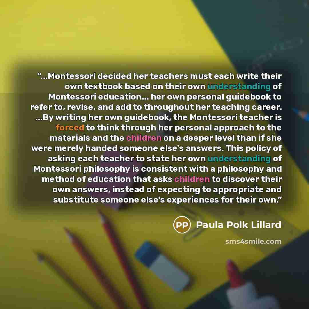 “...Montessori decided her teachers must each write their own textbook based on their own understanding of Montessori education... her own personal guidebook to refer to, revise, and add to throughout her teaching career. ...By writing her own guidebook, the Montessori teacher is forced to think…” quote by Paula Polk Lillard