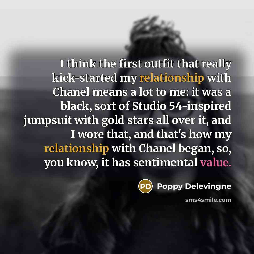 “I think the first outfit that really kick-started my relationship with Chanel means a lot to me: it was a black, sort of Studio 54-inspired jumpsuit with gold stars all over it, and I wore that, and that's how my relationship with Chanel began, so, you know, it has sentimental value.” quote by Poppy Delevingne