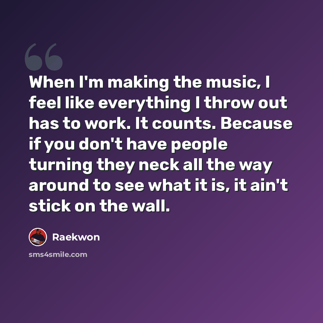 “When I'm making the music, I feel like everything I throw out has to work. It counts. Because if you don't have people turning they neck all the way around to see what it is, it ain't stick on the wall.” quote by Raekwon