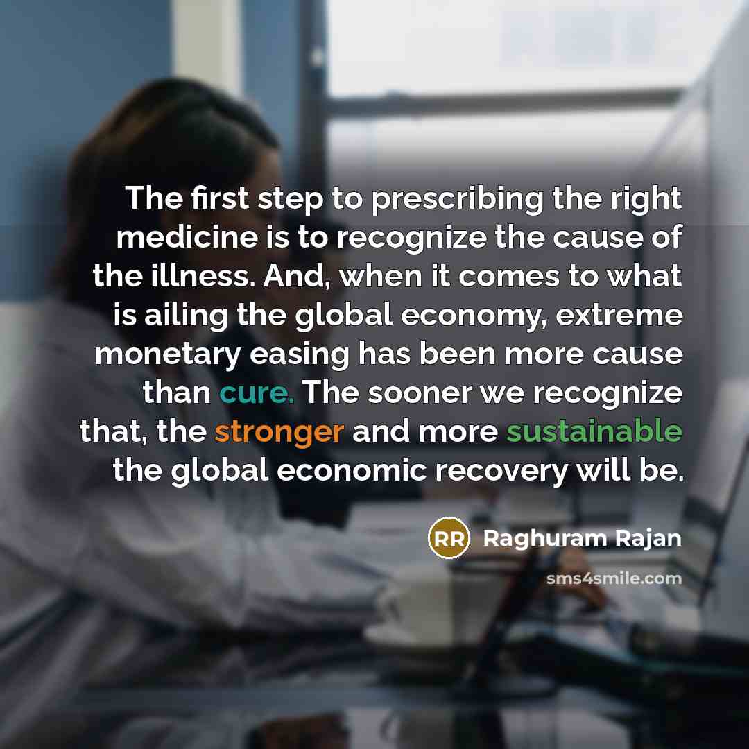 “The first step to prescribing the right medicine is to recognize the cause of the illness. And, when it comes to what is ailing the global economy, extreme monetary easing has been more cause than cure. The sooner we recognize that, the stronger and more sustainable the global economic recovery…” quote by Raghuram Rajan