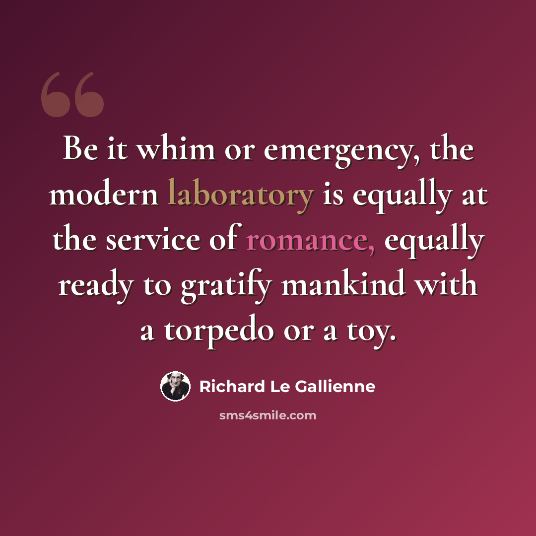 “Be it whim or emergency, the modern laboratory is equally at the service of romance, equally ready to gratify mankind with a torpedo or a toy.” quote by Richard Le Gallienne