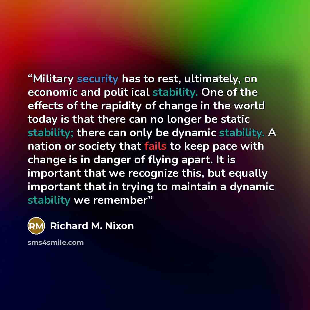 “Military security has to rest, ultimately, on economic and polit ical stability. One of the effects of the rapidity of change in the world today is that there can no longer be static stability; there can only be dynamic stability. A nation or society that fails to keep pace with change is in…” quote by Richard M. Nixon
