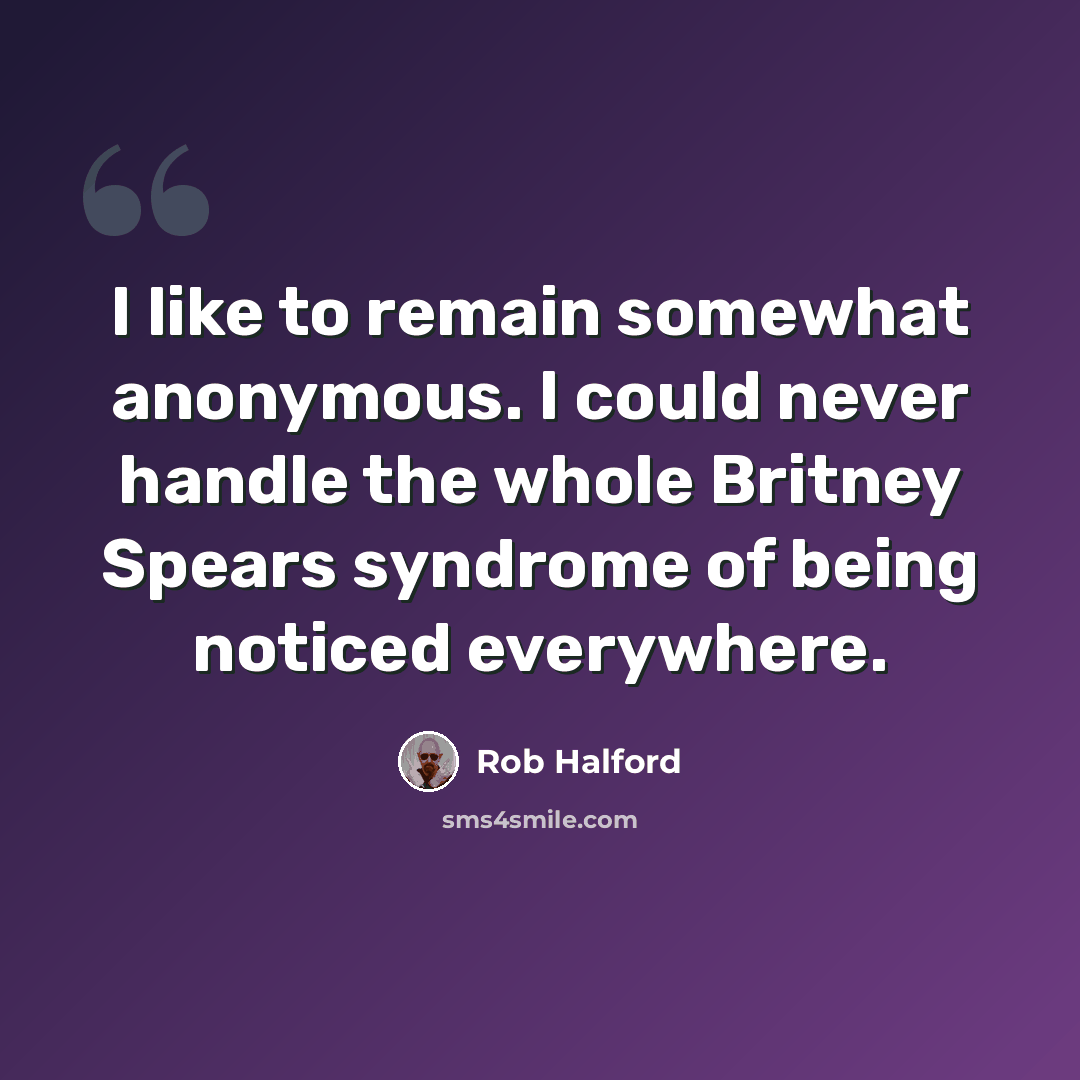 “I like to remain somewhat anonymous. I could never handle the whole Britney Spears syndrome of being noticed everywhere.” quote by Rob Halford