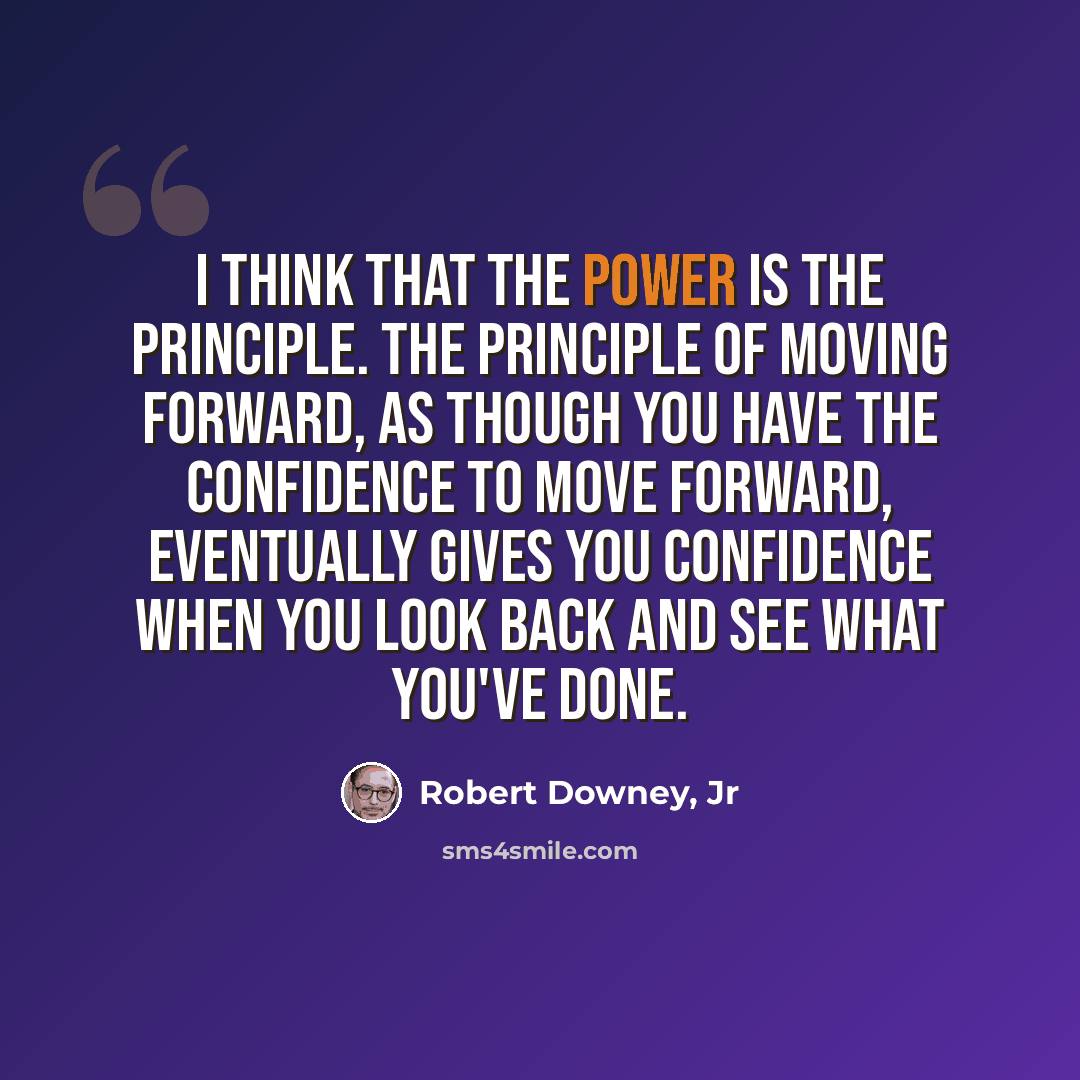 “I think that the power is the principle. The principle of moving forward, as though you have the confidence to move forward, eventually gives you confidence when you look back and see what you've done.” quote by Robert Downey, Jr