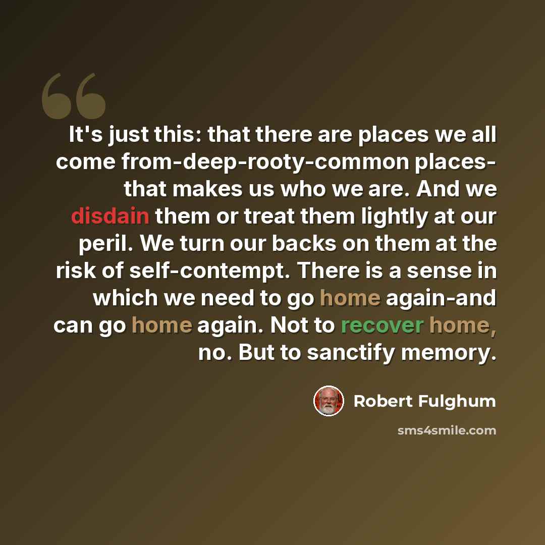 “It's just this: that there are places we all come from-deep-rooty-common places- that makes us who we are. And we disdain them or treat them lightly at our peril. We turn our backs on them at the risk of self-contempt. There is a sense in which we need to go home again-and can go home again. Not…” quote by Robert Fulghum