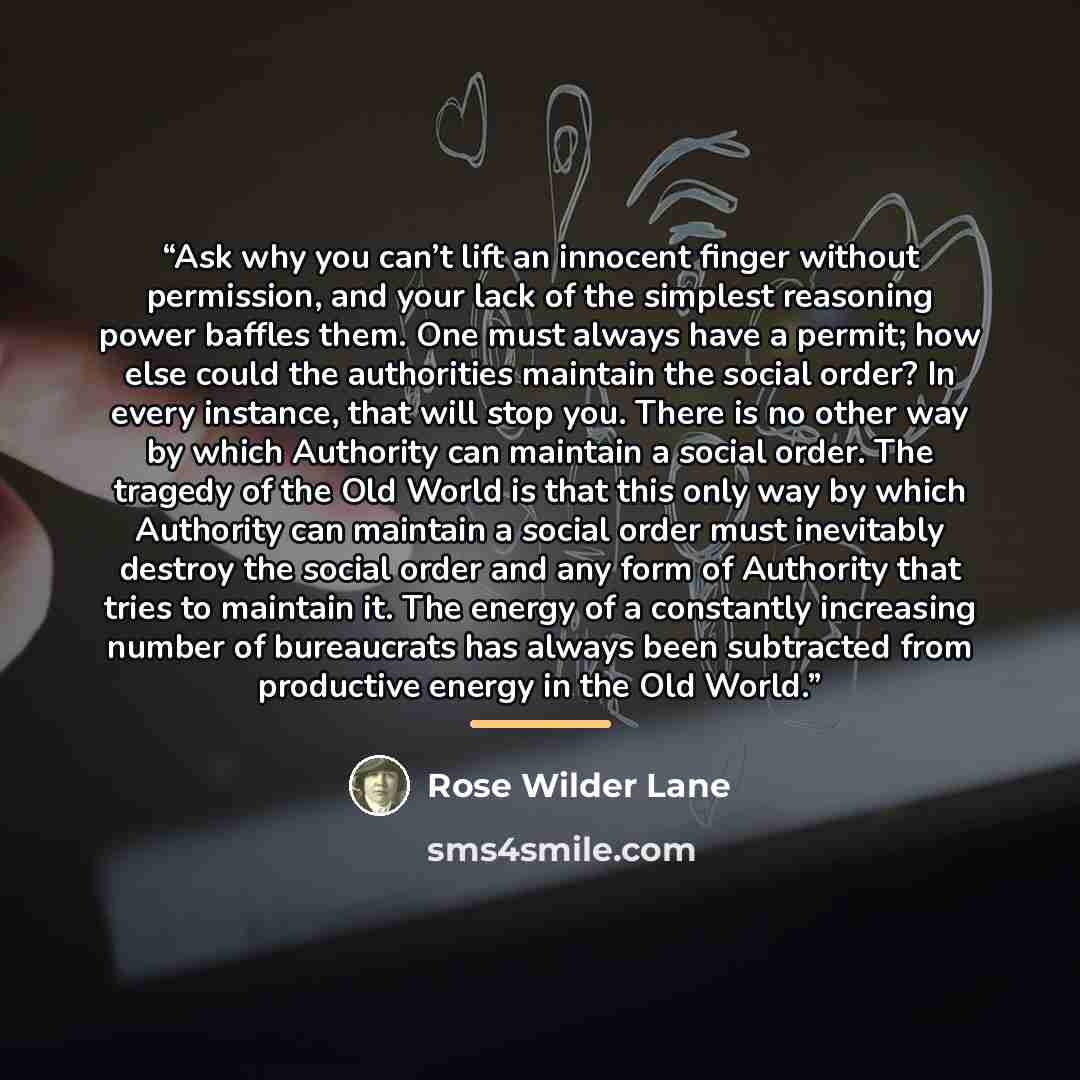 “Ask why you can’t lift an innocent finger without permission, and your lack of the simplest reasoning power baffles them. One must always have a permit; how else could the authorities maintain the social order? In every instance, that will stop you. There is no other way by which Authority can…” quote by Rose Wilder Lane