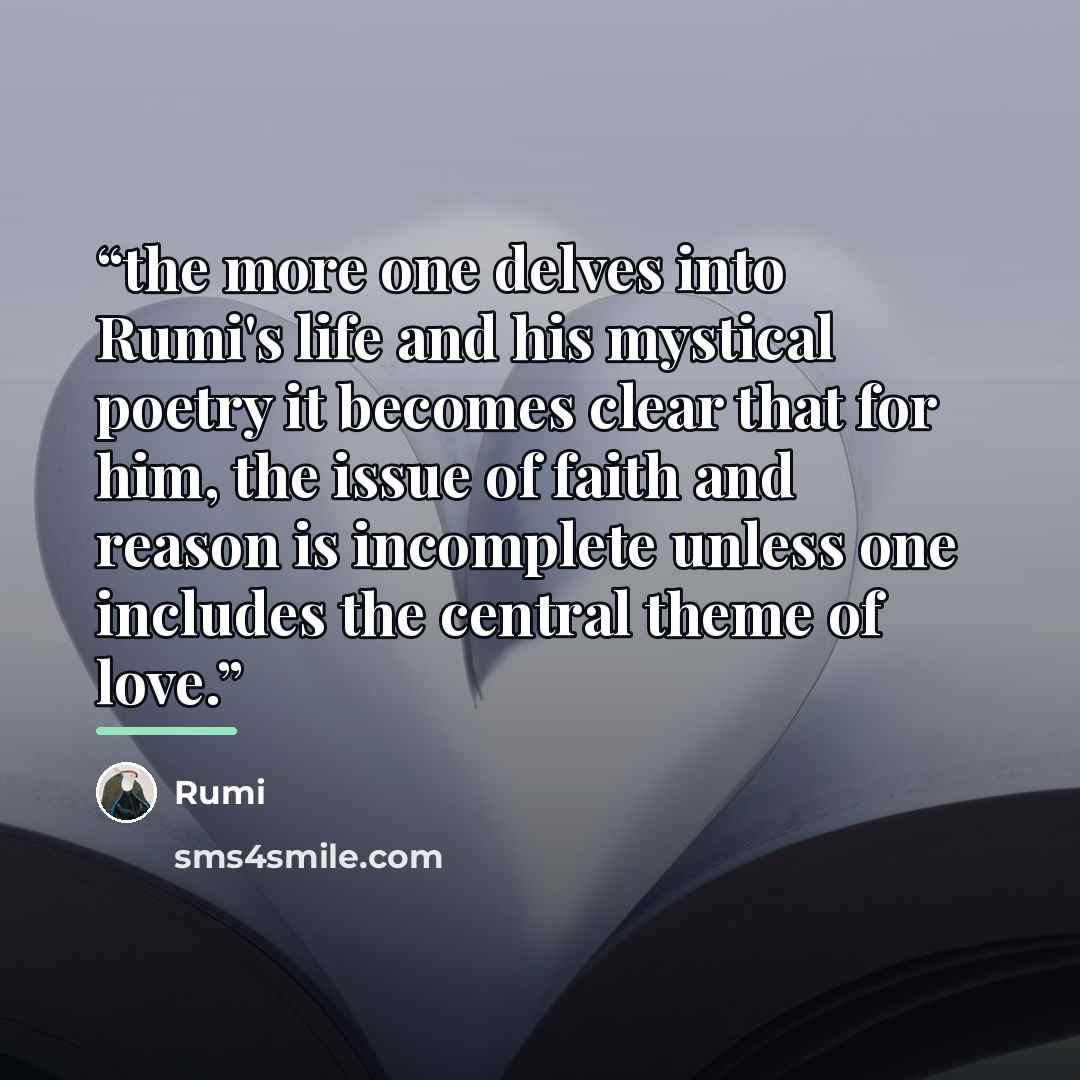 “the more one delves into Rumi's life and his mystical poetry it becomes clear that for him, the issue of faith and reason is incomplete unless one includes the central theme of love.” quote by Rumi