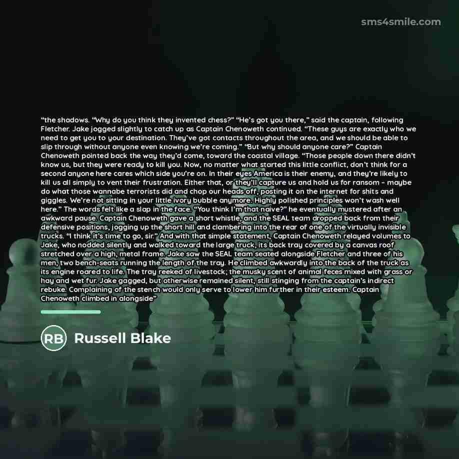 “the shadows. “Why do you think they invented chess?” “He’s got you there,” said the captain, following Fletcher. Jake jogged slightly to catch up as Captain Chenoweth continued. “These guys are exactly who we need to get you to your destination. They’ve got contacts throughout the area, and we…” quote by Russell Blake