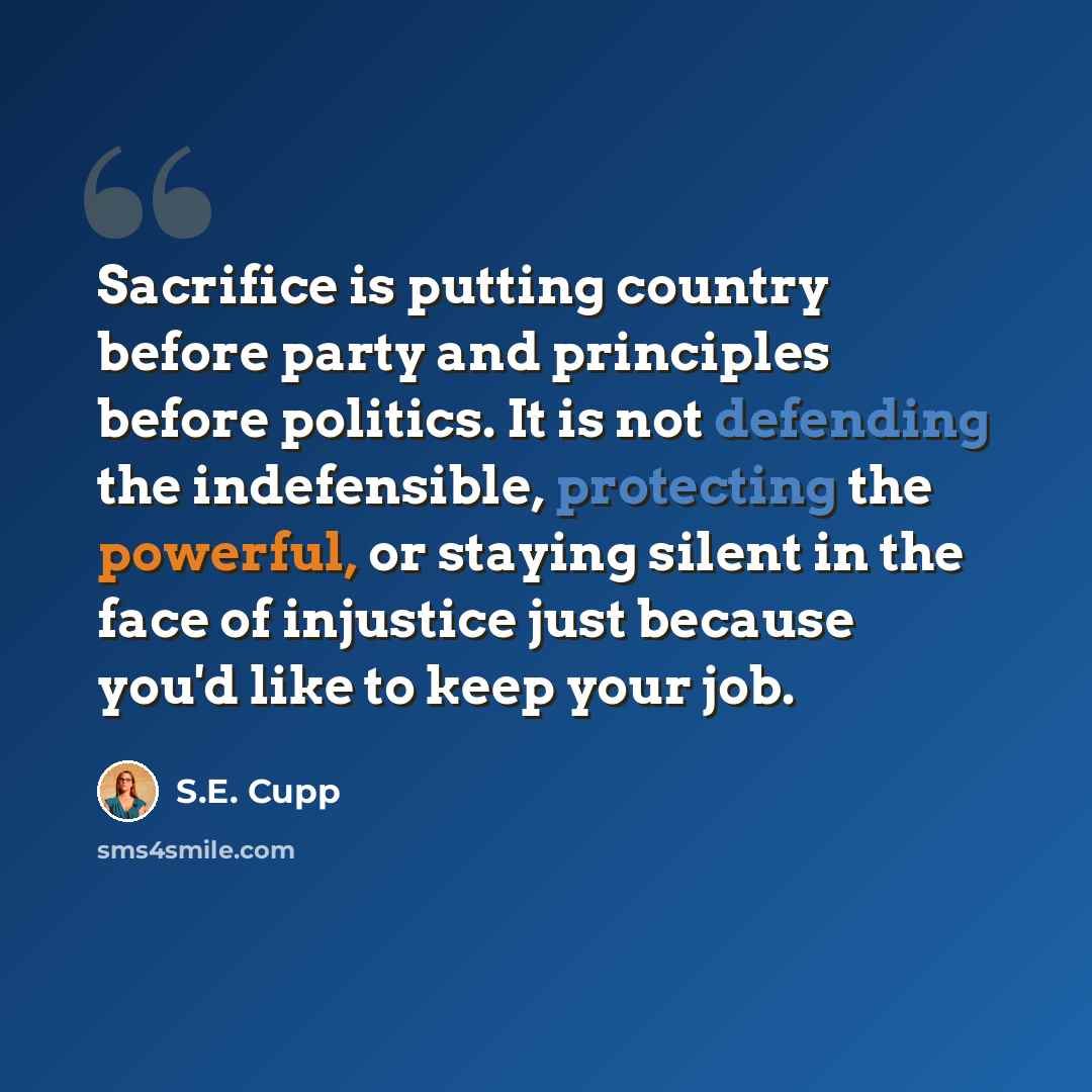 “Sacrifice is putting country before party and principles before politics. It is not defending the indefensible, protecting the powerful, or staying silent in the face of injustice just because you'd like to keep your job.” quote by S.E. Cupp