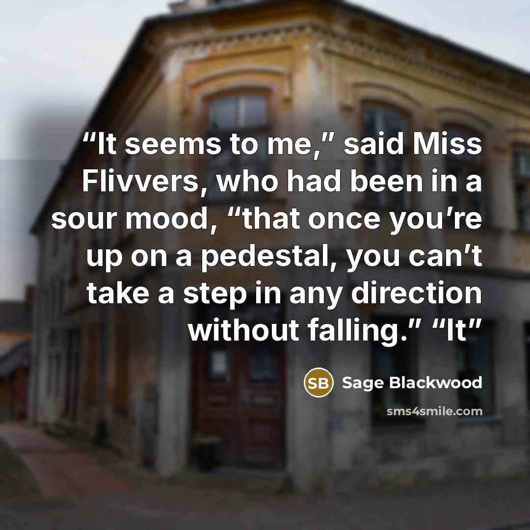 “It seems to me,” said Miss Flivvers, who had been in a sour mood, “that once you’re up on a pedestal, you can’t take a step in any direction without falling.” “It” quote by Sage Blackwood