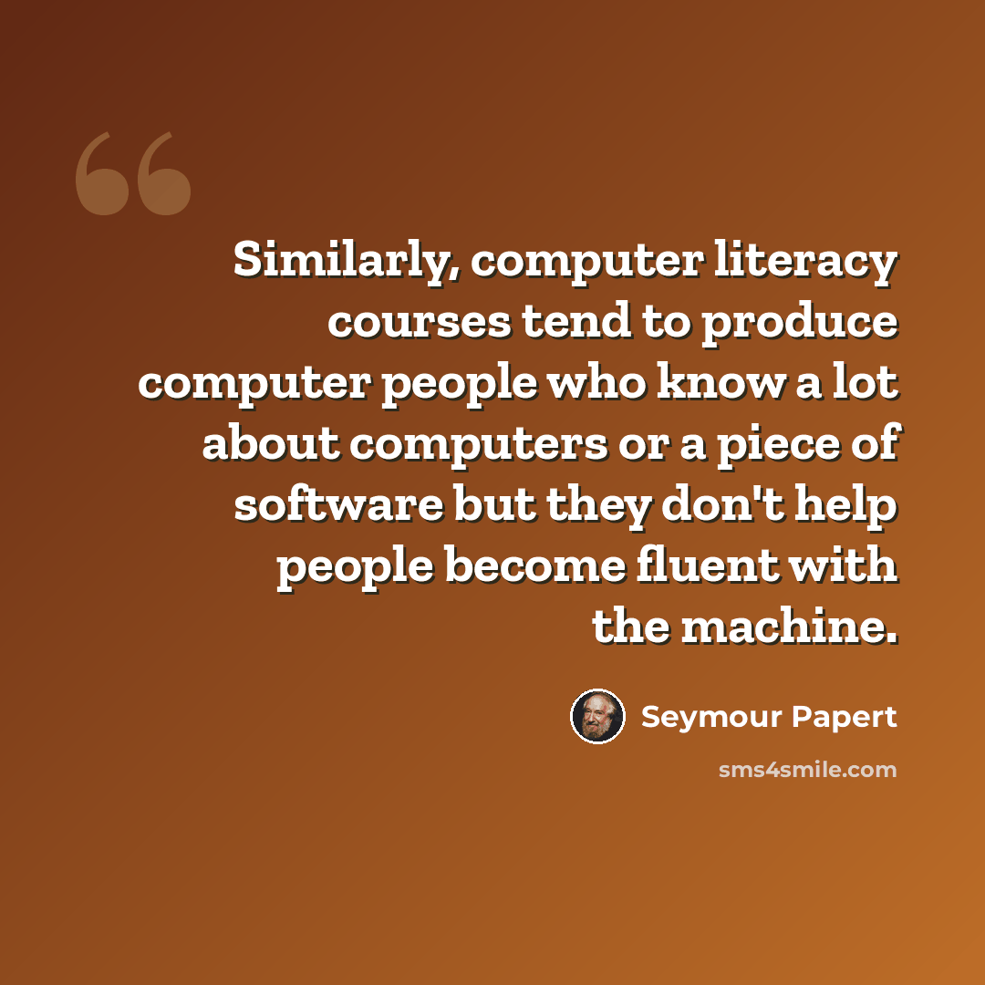 “Similarly, computer literacy courses tend to produce computer people who know a lot about computers or a piece of software but they don't help people become fluent with the machine.” quote by Seymour Papert