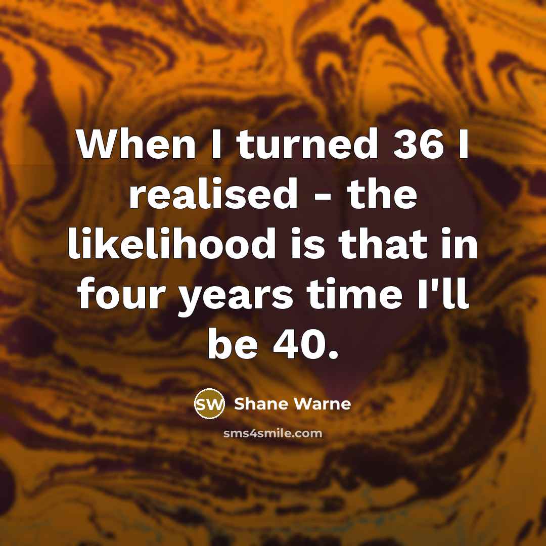 “When I turned 36 I realised - the likelihood is that in four years time I'll be 40.” quote by Shane Warne