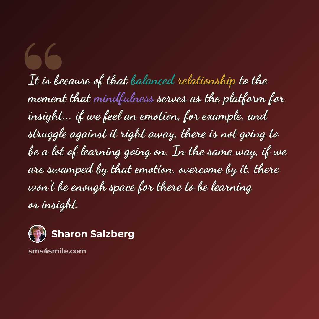 “It is because of that balanced relationship to the moment that mindfulness serves as the platform for insight... if we feel an emotion, for example, and struggle against it right away, there is not going to be a lot of learning going on. In the same way, if we are swamped by that emotion, overcome…” quote by Sharon Salzberg