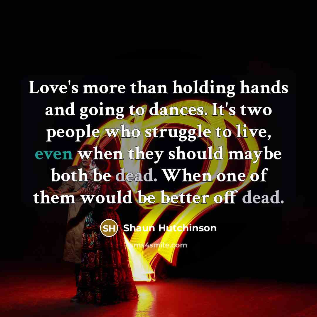 “Love's more than holding hands and going to dances. It's two people who struggle to live, even when they should maybe both be dead. When one of them would be better off dead.” quote by Shaun Hutchinson