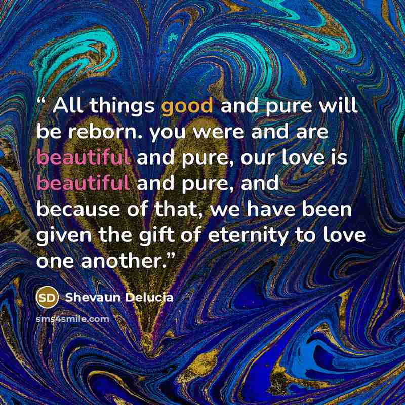 “All things good and pure will be reborn. you were and are beautiful and pure, our love is beautiful and pure, and because of that, we have been given the gift of eternity to love one another.” quote by Shevaun Delucia