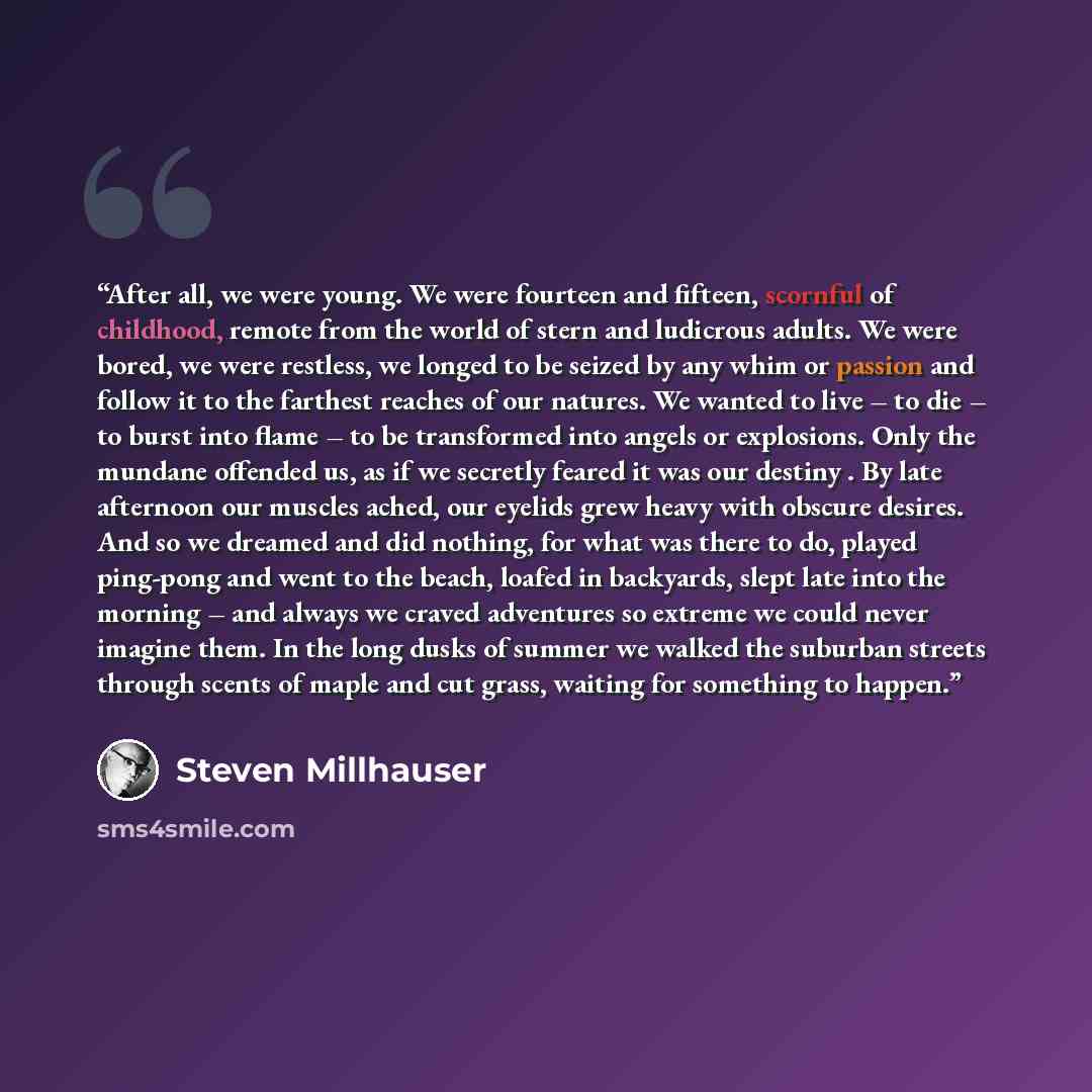 “After all, we were young. We were fourteen and fifteen, scornful of childhood, remote from the world of stern and ludicrous adults. We were bored, we were restless, we longed to be seized by any whim or passion and follow it to the farthest reaches of our natures. We wanted to live – to die – to…” quote by Steven Millhauser