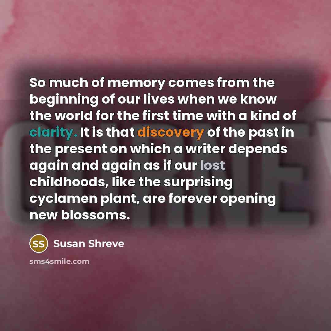 “So much of memory comes from the beginning of our lives when we know the world for the first time with a kind of clarity. It is that discovery of the past in the present on which a writer depends again and again as if our lost childhoods, like the surprising cyclamen plant, are forever opening new…” quote by Susan Shreve