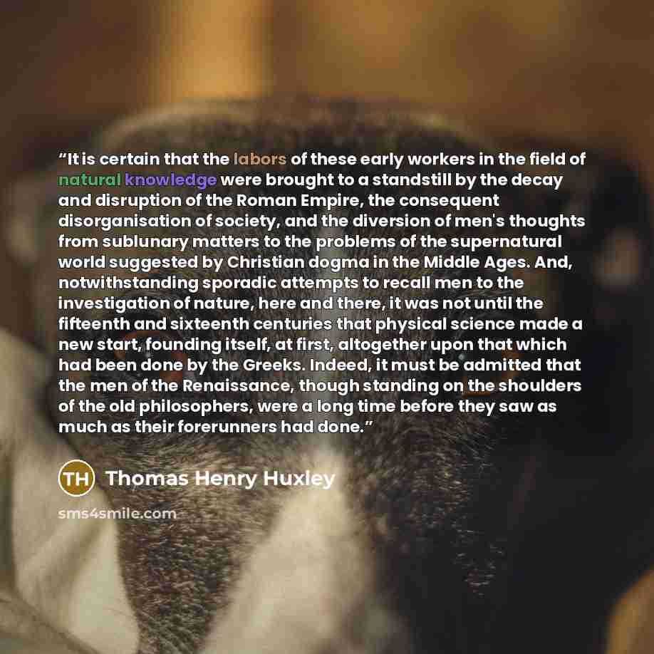 “It is certain that the labors of these early workers in the field of natural knowledge were brought to a standstill by the decay and disruption of the Roman Empire, the consequent disorganisation of society, and the diversion of men's thoughts from sublunary matters to the problems of the…” quote by Thomas Henry Huxley