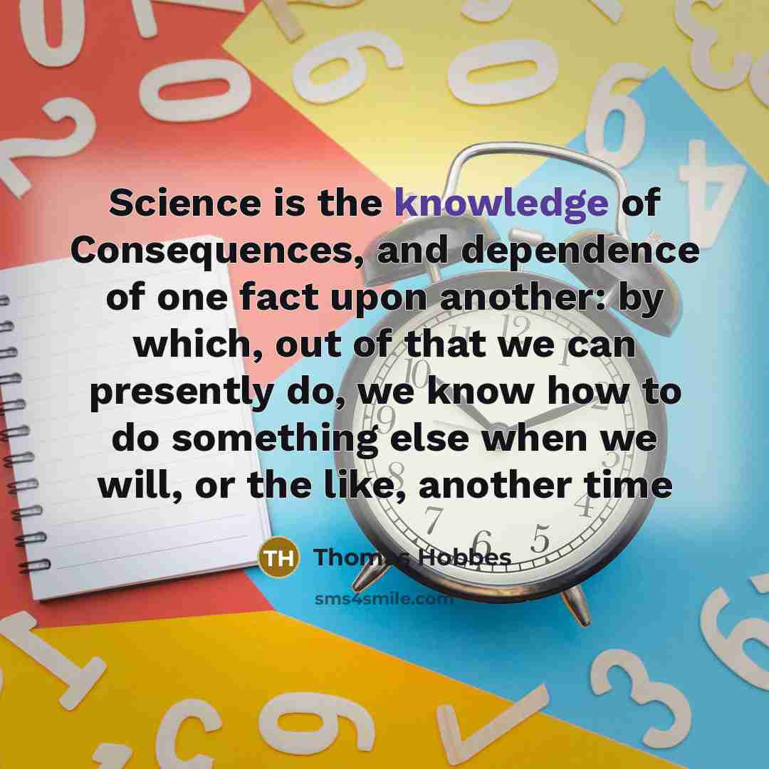 “Science is the knowledge of Consequences, and dependence of one fact upon another: by which, out of that we can presently do, we know how to do something else when we will, or the like, another time” quote by Thomas Hobbes